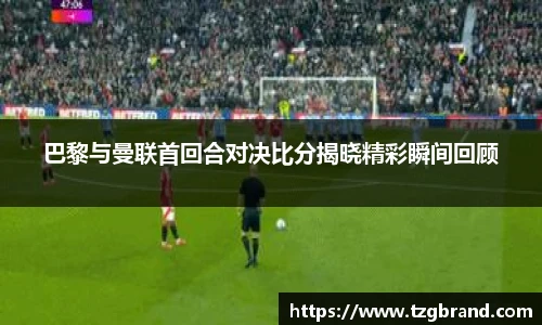 巴黎与曼联首回合对决比分揭晓精彩瞬间回顾